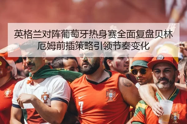 英格兰对阵葡萄牙热身赛全面复盘贝林厄姆前插策略引领节奏变化