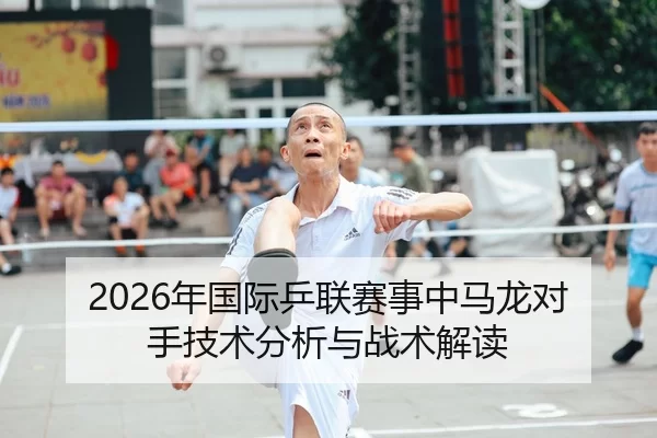 2026年国际乒联赛事中马龙对手技术分析与战术解读