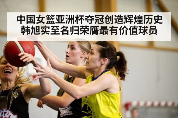 中国女篮亚洲杯夺冠创造辉煌历史韩旭实至名归荣膺最有价值球员