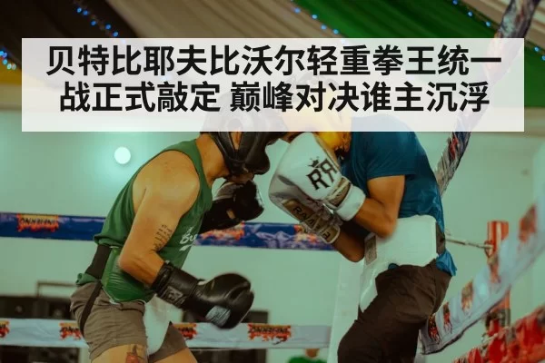 贝特比耶夫比沃尔轻重拳王统一战正式敲定 巅峰对决谁主沉浮
