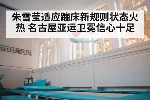 朱雪莹适应蹦床新规则状态火热 名古屋亚运卫冕信心十足
