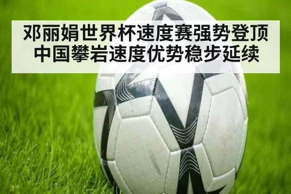 邓丽娟世界杯速度赛强势登顶 中国攀岩速度优势稳步延续